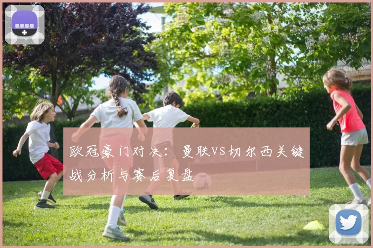 欧冠豪门对决:曼联vs切尔西关键战分析与赛后复盘