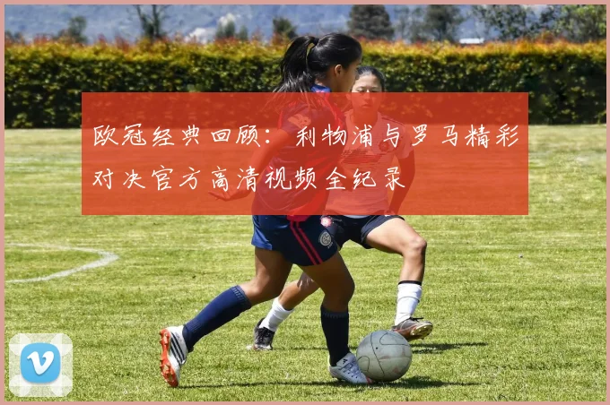 欧冠经典回顾：利物浦与罗马精彩对决官方高清视频全纪录