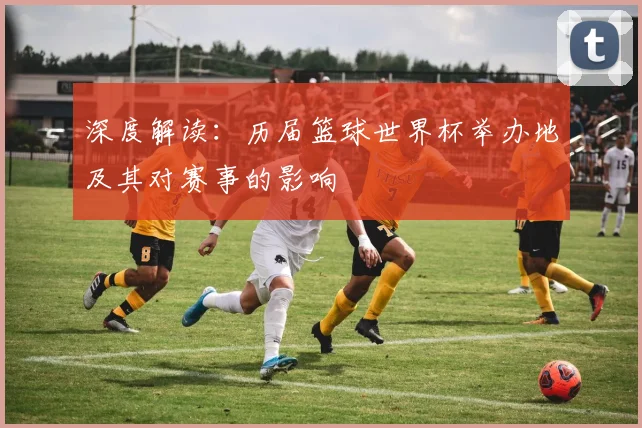 深度解读：历届篮球世界杯举办地及其对赛事的影响