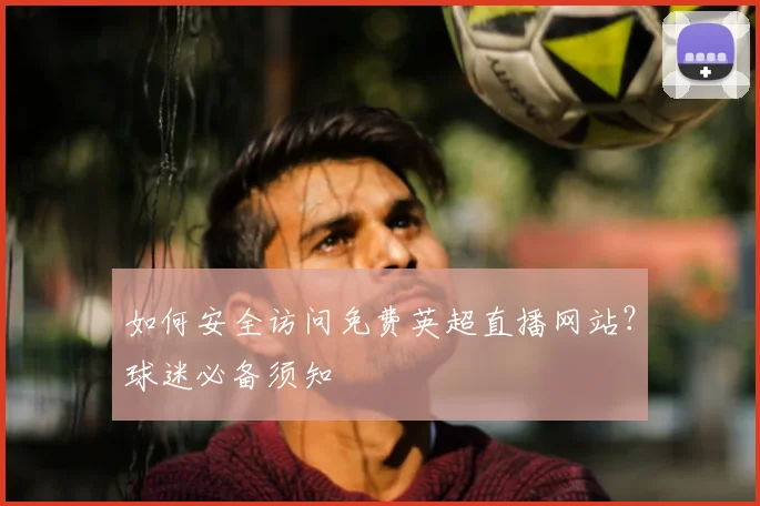 如何安全访问免费英超直播网站？球迷必备须知