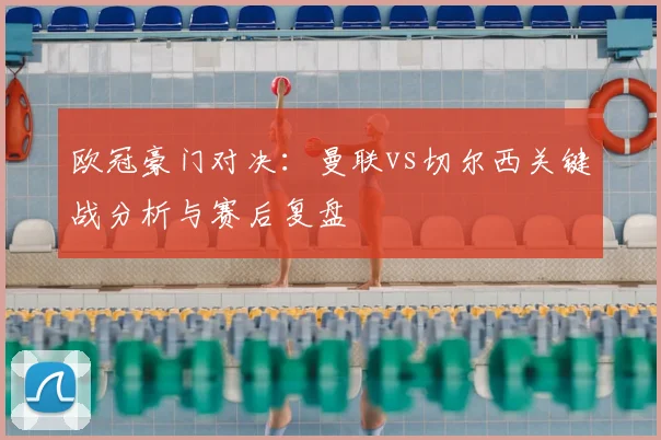 欧冠豪门对决:曼联vs切尔西关键战分析与赛后复盘