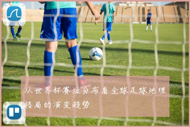 从世界杯赛址分布看全球足球地理格局的演变趋势