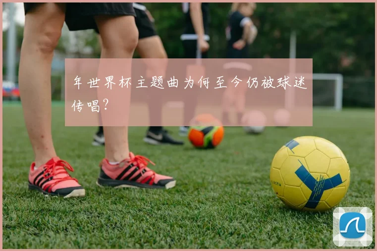 年世界杯主题曲为何至今仍被球迷传唱？