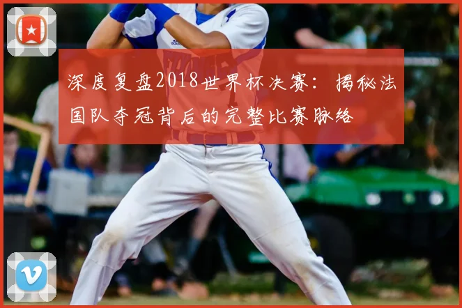 深度复盘2018世界杯决赛：揭秘法国队夺冠背后的完整比赛脉络