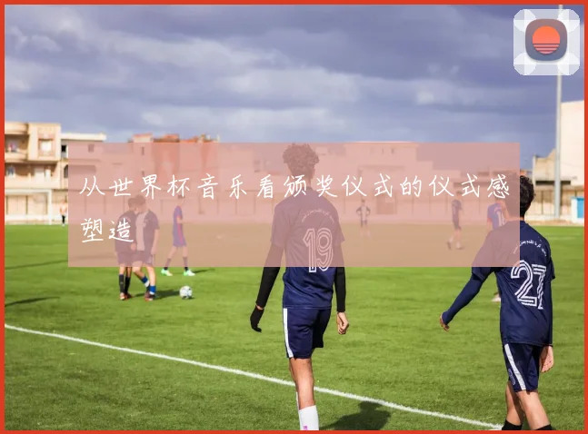 从世界杯音乐看颁奖仪式的仪式感塑造