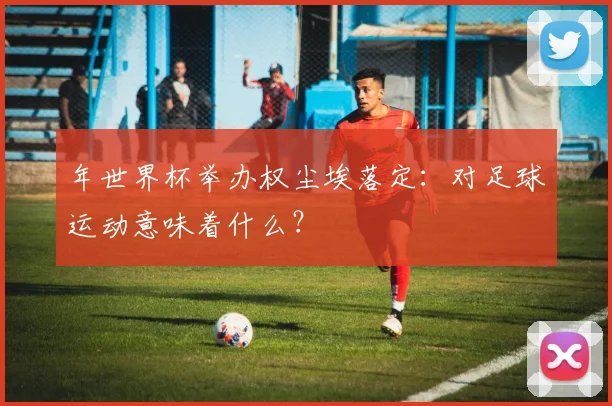 年世界杯举办权尘埃落定：对足球运动意味着什么？