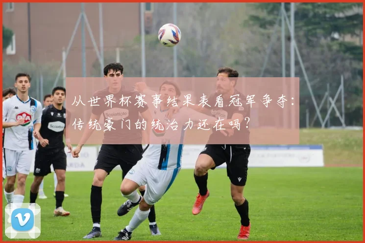 从世界杯赛事结果表看冠军争夺：传统豪门的统治力还在吗？
