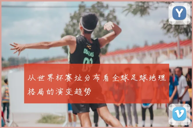 从世界杯赛址分布看全球足球地理格局的演变趋势