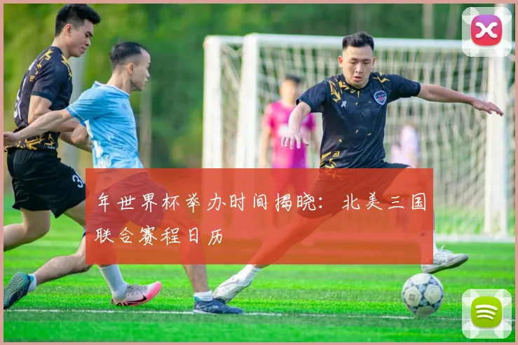 年世界杯举办时间揭晓：北美三国联合赛程日历